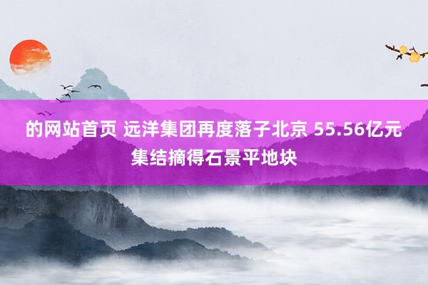 的网站首页 远洋集团再度落子北京 55.56亿元集结摘得石景平地块