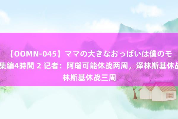 【OOMN-045】ママの大きなおっぱいは僕のモノ 総集編4時間 2 记者：阿瑙可能休战两周，泽林斯基休战三周