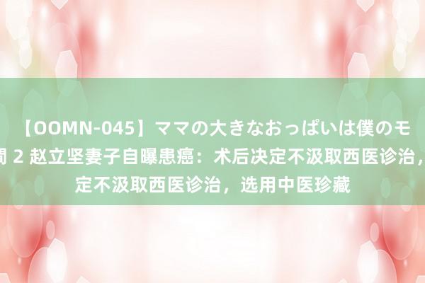 【OOMN-045】ママの大きなおっぱいは僕のモノ 総集編4時間 2 赵立坚妻子自曝患癌：术后决定不汲取西医诊治，选用中医珍藏