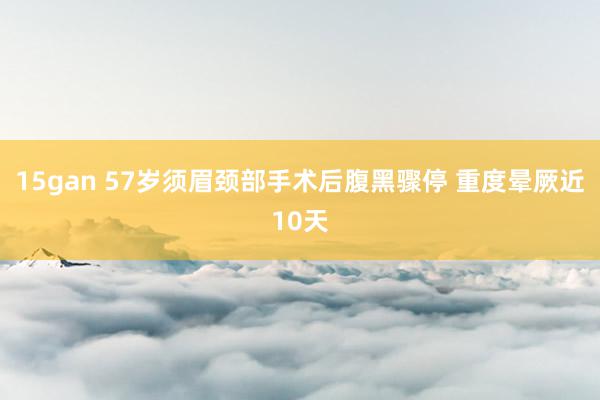 15gan 57岁须眉颈部手术后腹黑骤停 重度晕厥近10天