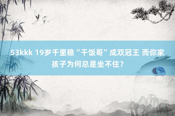 53kkk 19岁千里稳“干饭哥”成双冠王 而你家孩子为何总是坐不住？