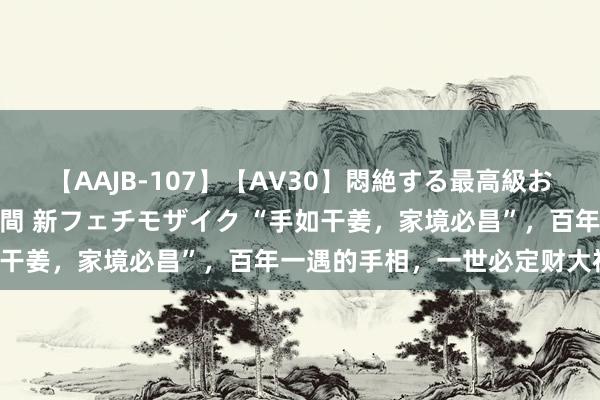 【AAJB-107】【AV30】悶絶する最高級おっぱい生々しい性交 4時間 新フェチモザイク “手如干姜，家境必昌”，百年一遇的手相，一世必定财大福旺！