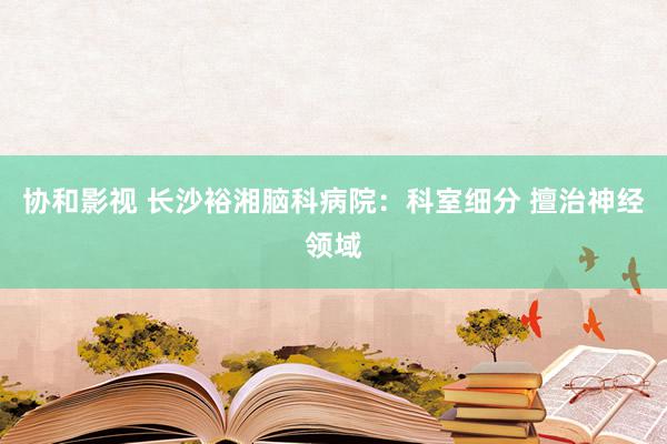 协和影视 长沙裕湘脑科病院：科室细分 擅治神经领域