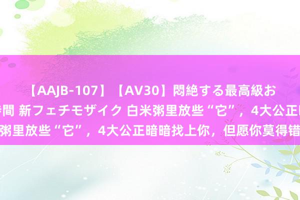 【AAJB-107】【AV30】悶絶する最高級おっぱい生々しい性交 4時間 新フェチモザイク 白米粥里放些“它”，4大公正暗暗找上你，但愿你莫得错过