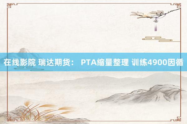 在线影院 瑞达期货： PTA缩量整理 训练4900因循