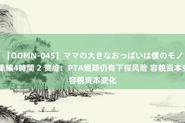 【OOMN-045】ママの大きなおっぱいは僕のモノ 総集編4時間 2 贺维：PTA短期仍有下探风险 容貌资本变化