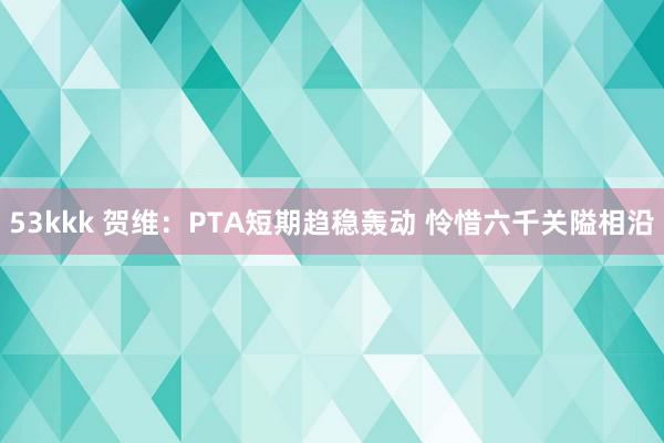 53kkk 贺维：PTA短期趋稳轰动 怜惜六千关隘相沿