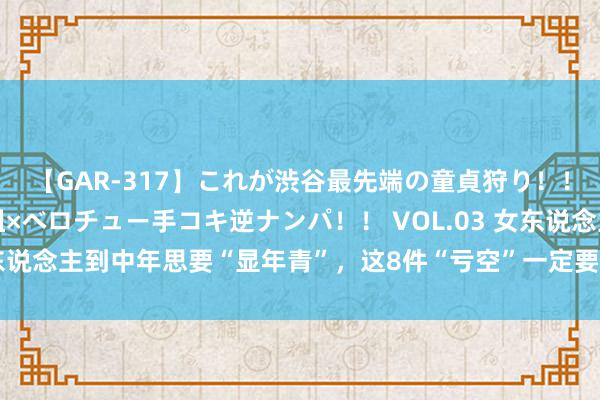 【GAR-317】これが渋谷最先端の童貞狩り！！ 超ド派手ギャル5人組×ベロチュー手コキ逆ナンパ！！ VOL.03 女东说念主到中年思要“显年青”，这8件“亏空”一定要领有，致密不显老