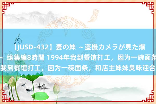 【JUSD-432】妻の妹 ～盗撮カメラが見た爆乳の妹を襲う男の遍歴～ 総集編8時間 1994年我到餐馆打工，因为一碗面条，和店主妹妹臭味迎合