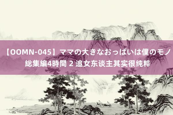 【OOMN-045】ママの大きなおっぱいは僕のモノ 総集編4時間 2 追女东谈主其实很纯粹