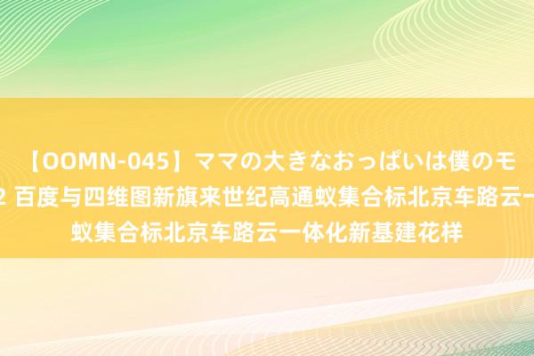 【OOMN-045】ママの大きなおっぱいは僕のモノ 総集編4時間 2 百度与四维图新旗来世纪高通蚁集合标北京车路云一体化新基建花样