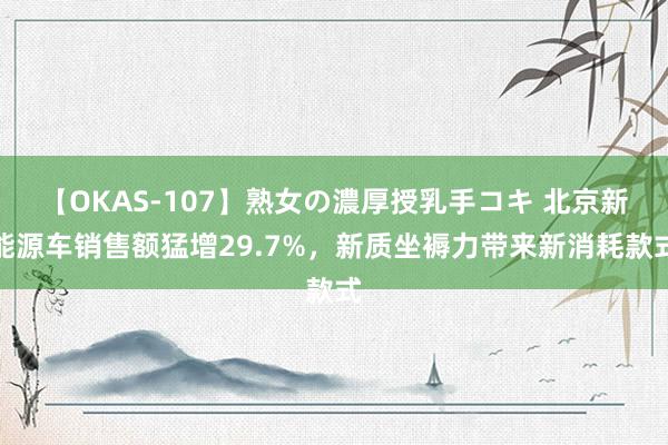 【OKAS-107】熟女の濃厚授乳手コキ 北京新能源车销售额猛增29.7%，新质坐褥力带来新消耗款式