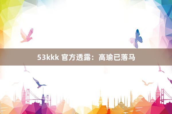 53kkk 官方透露：高瑜已落马