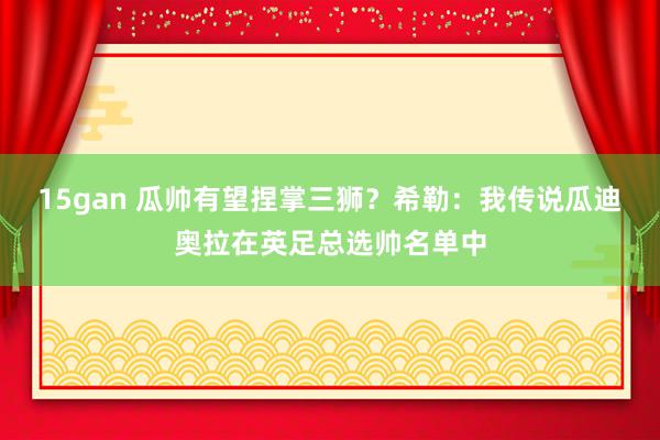 15gan 瓜帅有望捏掌三狮？希勒：我传说瓜迪奥拉在英足总选帅名单中