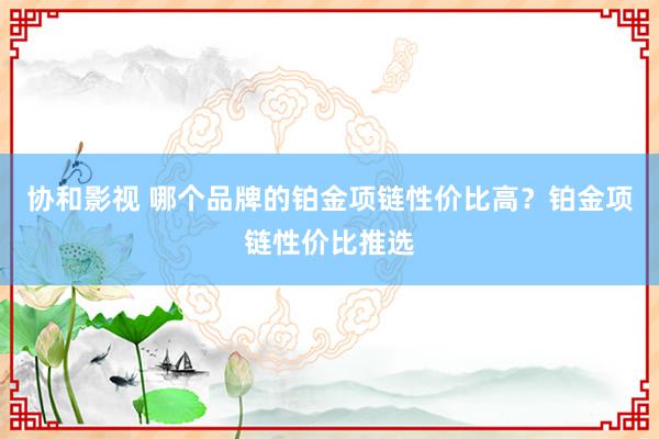 协和影视 哪个品牌的铂金项链性价比高？铂金项链性价比推选