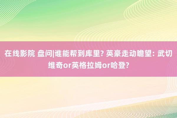 在线影院 盘问|谁能帮到库里? 英豪走动瞻望: 武切维奇or英格拉姆or哈登?