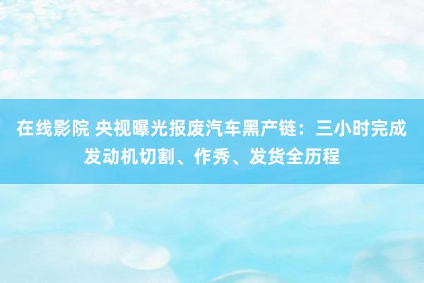 在线影院 央视曝光报废汽车黑产链：三小时完成发动机切割、作秀、发货全历程