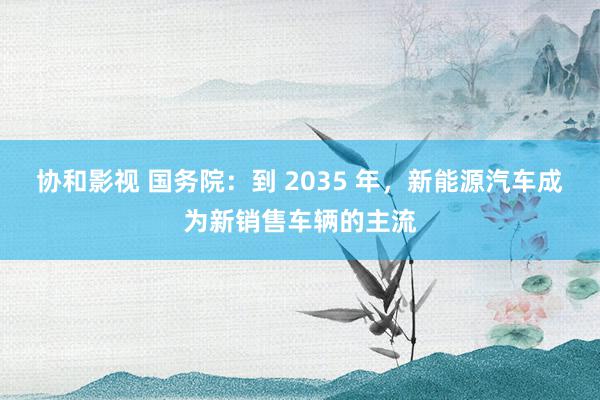 协和影视 国务院：到 2035 年，新能源汽车成为新销售车辆的主流