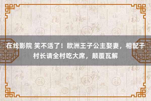 在线影院 笑不活了！欧洲王子公主娶妻，相配于村长请全村吃大席，颠覆瓦解