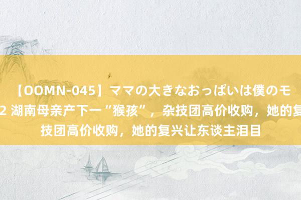 【OOMN-045】ママの大きなおっぱいは僕のモノ 総集編4時間 2 湖南母亲产下一“猴孩”，杂技团高价收购，她的复兴让东谈主泪目