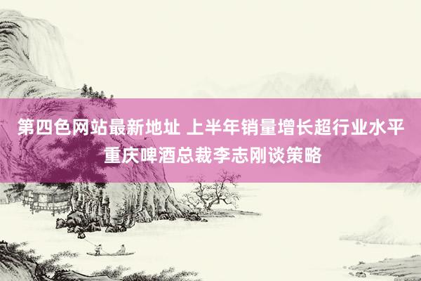 第四色网站最新地址 上半年销量增长超行业水平 重庆啤酒总裁李志刚谈策略