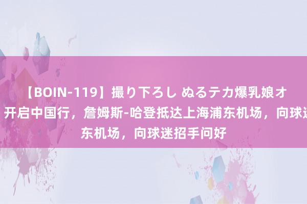 【BOIN-119】撮り下ろし ぬるテカ爆乳娘オイルFUCK 开启中国行，詹姆斯-哈登抵达上海浦东机场，向球迷招手问好