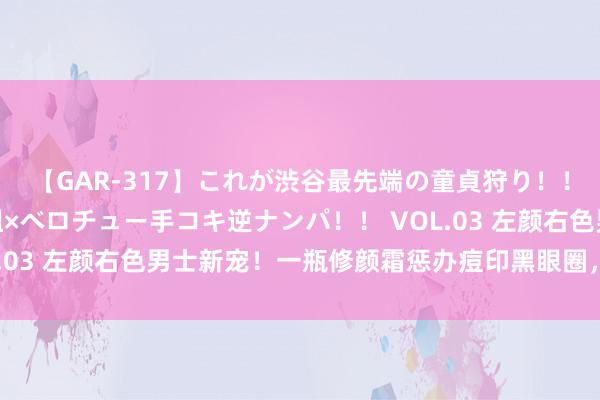 【GAR-317】これが渋谷最先端の童貞狩り！！ 超ド派手ギャル5人組×ベロチュー手コキ逆ナンパ！！ VOL.03 左颜右色男士新宠！一瓶修颜霜惩办痘印黑眼圈，控油补水