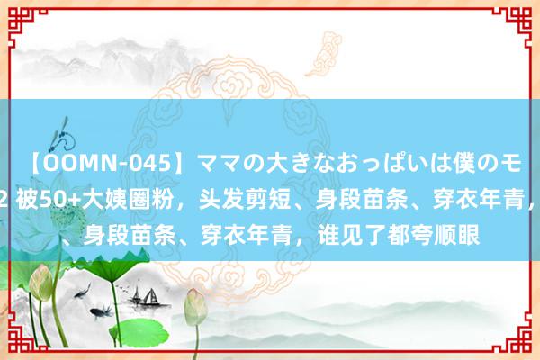 【OOMN-045】ママの大きなおっぱいは僕のモノ 総集編4時間 2 被50+大姨圈粉，头发剪短、身段苗条、穿衣年青，谁见了都夸顺眼