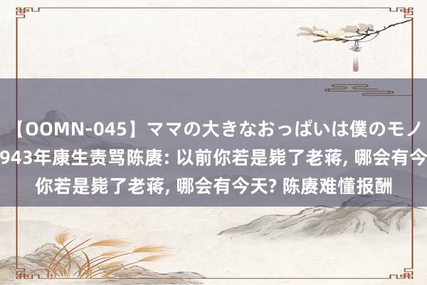 【OOMN-045】ママの大きなおっぱいは僕のモノ 総集編4時間 2 1943年康生责骂陈赓: 以前你若是毙了老蒋, 哪会有今天? 陈赓难懂报酬