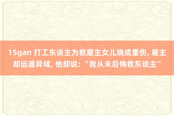 15gan 打工东谈主为救雇主女儿烧成重伤, 雇主却远遁异域, 他却说: “我从未后悔救东谈主”