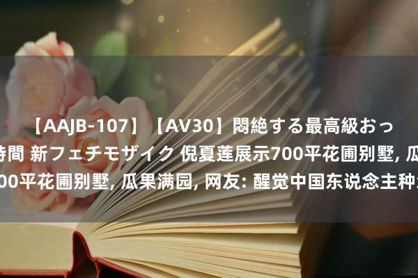 【AAJB-107】【AV30】悶絶する最高級おっぱい生々しい性交 4時間 新フェチモザイク 倪夏莲展示700平花圃别墅, 瓜果满园, 网友: 醒觉中国东说念主种地基因