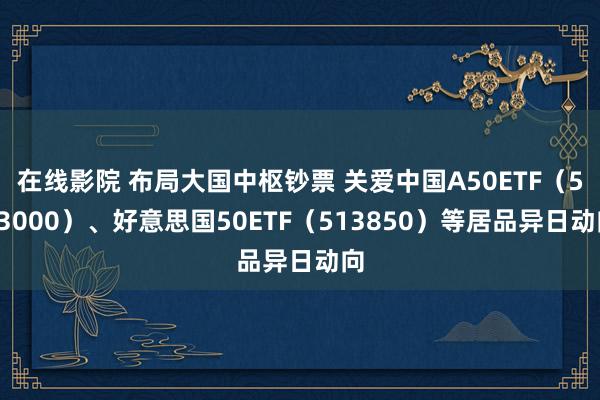 在线影院 布局大国中枢钞票 关爱中国A50ETF（563000）、好意思国50ETF（513850）等居品异日动向