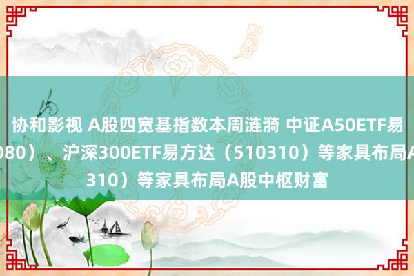 协和影视 A股四宽基指数本周涟漪 中证A50ETF易方达（563080）、沪深300ETF易方达（510310）等家具布局A股中枢财富