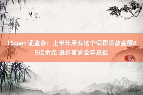 15gan 证监会：上半年所有这个词罚没款金额85亿余元 进步客岁全年总数