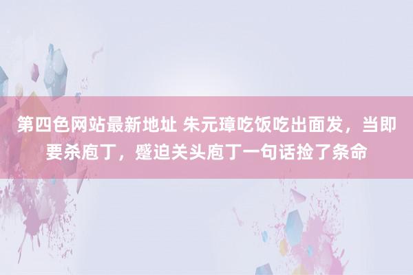 第四色网站最新地址 朱元璋吃饭吃出面发，当即要杀庖丁，蹙迫关头庖丁一句话捡了条命