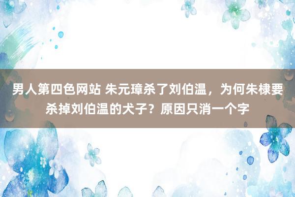 男人第四色网站 朱元璋杀了刘伯温，为何朱棣要杀掉刘伯温的犬子？原因只消一个字