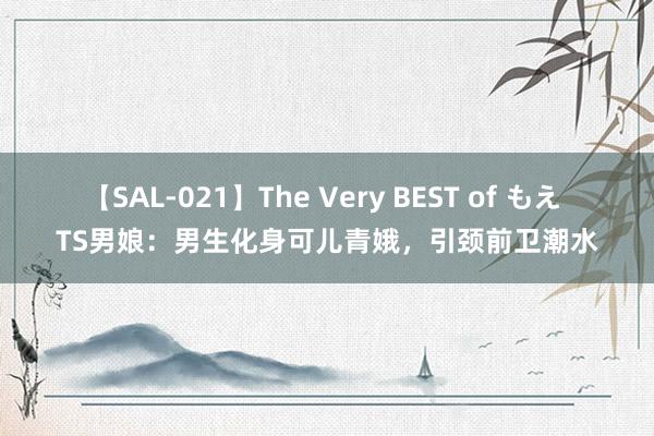 【SAL-021】The Very BEST of もえ TS男娘：男生化身可儿青娥，引颈前卫潮水