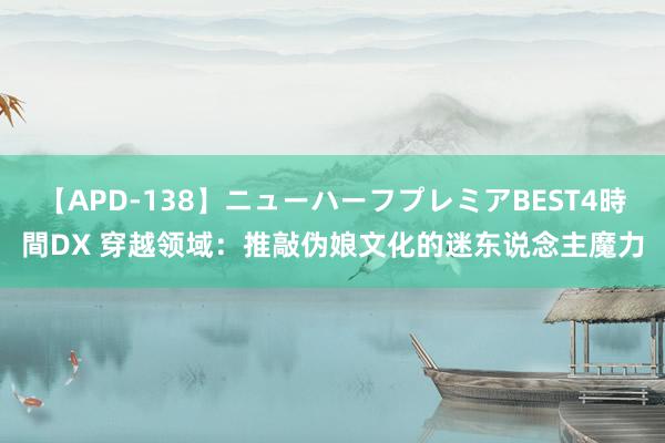 【APD-138】ニューハーフプレミアBEST4時間DX 穿越领域：推敲伪娘文化的迷东说念主魔力