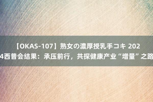 【OKAS-107】熟女の濃厚授乳手コキ 2024西普会结果：承压前行，共探健康产业“增量”之路