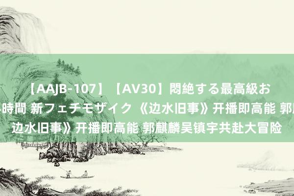 【AAJB-107】【AV30】悶絶する最高級おっぱい生々しい性交 4時間 新フェチモザイク 《边水旧事》开播即高能 郭麒麟吴镇宇共赴大冒险