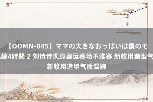 【OOMN-045】ママの大きなおっぱいは僕のモノ 総集編4時間 2 刘诗诗现身奥运赛场不雅赛 新收用造型气质温婉