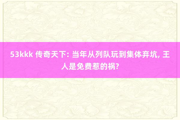 53kkk 传奇天下: 当年从列队玩到集体弃坑, 王人是免费惹的祸?