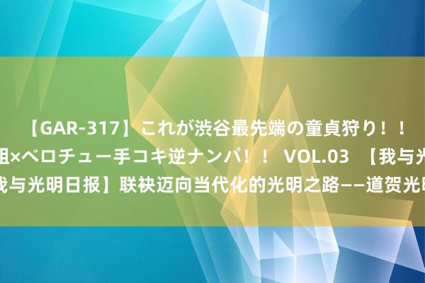 【GAR-317】これが渋谷最先端の童貞狩り！！ 超ド派手ギャル5人組×ベロチュー手コキ逆ナンパ！！ VOL.03  【我与光明日报】联袂迈向当代化的光明之路——道贺光明日报创刊75周年