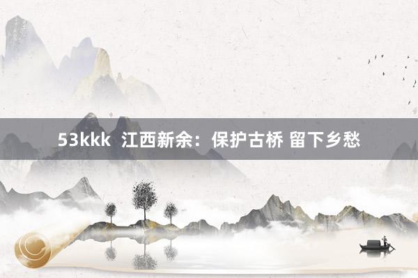 53kkk  江西新余：保护古桥 留下乡愁