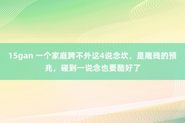 15gan 一个家庭跨不外这4说念坎，是雕残的预兆，碰到一说念也要酷好了