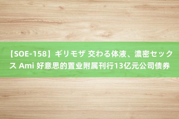 【SOE-158】ギリモザ 交わる体液、濃密セックス Ami 好意思的置业附属刊行13亿元公司债券