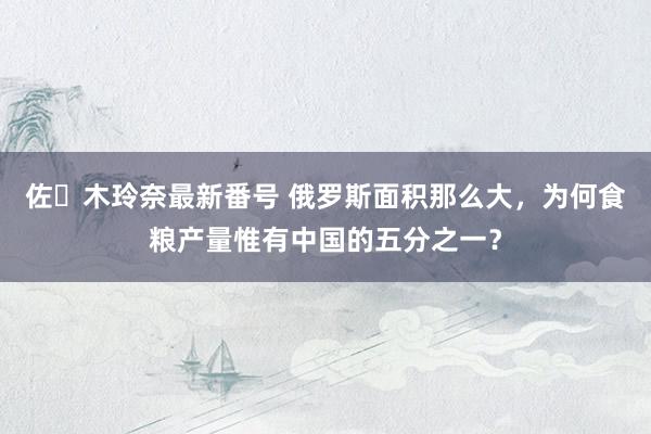 佐々木玲奈最新番号 俄罗斯面积那么大，为何食粮产量惟有中国的五分之一？