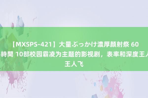 【MXSPS-421】大量ぶっかけ濃厚顔射祭 60人5時間 10部校园霸凌为主题的影视剧，表率和深度王人飞