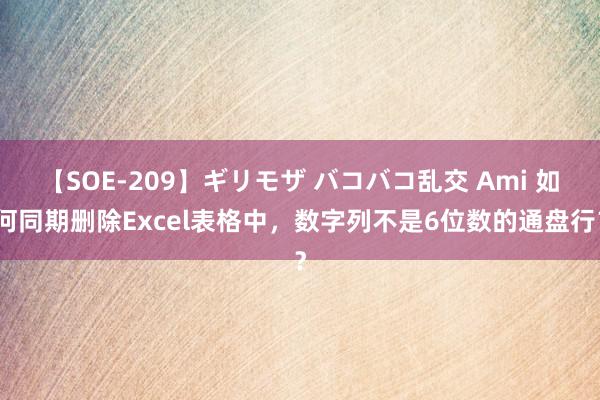 【SOE-209】ギリモザ バコバコ乱交 Ami 如何同期删除Excel表格中，数字列不是6位数的通盘行？