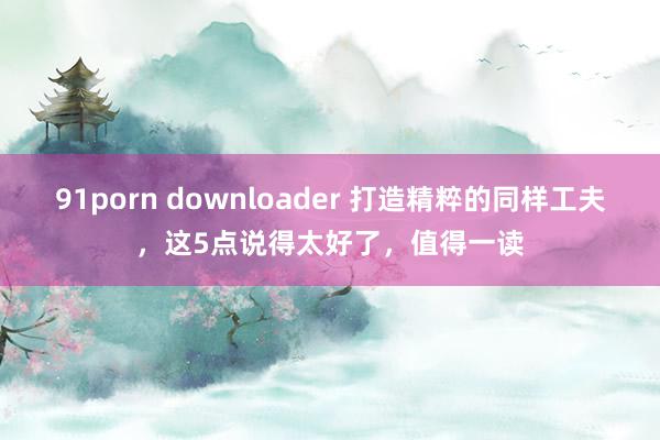 91porn downloader 打造精粹的同样工夫，这5点说得太好了，值得一读